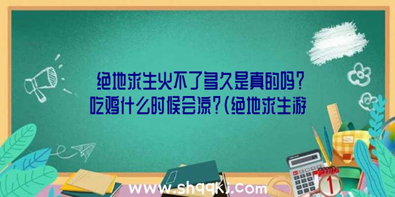 绝地求生火不了多久是真的吗？吃鸡什么时候会凉？（绝地求生游戏火不了多长时间是真是假？）